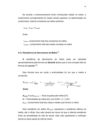 84
Se durante o dimensionamento forem introduzidas hastes na malha, o
comprimento correspondente às hastes deverá aparecer na determinação do
comprimento total de condutores da malha conforme:
Ltotal = Lcabo + Lhastes
Onde:
Lcabo = comprimento total dos condutores da malha.
Lhastes = comprimento total das hastes cravadas na malha
4.3.1 Resistência de Aterramento da Malha[19]
A resistência de aterramento da malha pode ser calculada
aproximadamente pela fórmula de Severak abaixo que é uma correção feita da
fórmula de Laurent [18]
.
Esta fórmula leva em conta a profundidade (h) em que a malha é
construída.
R malha = pa [ 1 + 1 ( 1 + 1 ) ]
Ltotal
20 A malha 1 + h 20
A malha
Onde:
Amalha = (a.b)Figura 26 - Área ocupada pela malha [m2
]
h = Profundidade da malha [m], com 0,25m ≤ h ≤ 2,5m
Ltotal = Comprimento total dos cabos e hastes que formam a malha
Esta resistência da malha (Rmalha), representa a resistência elétrica da
malha, até o infinito. Seu valor deverá ser menor do que a máxima resistência
limite da sensibilidade do relé de neutro. Este valor geralmente é verificado
devido ao baixo ajuste do relé de neutro.
 