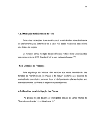 85
4.3.2 Medições da Resistência de Terra
Em muitas instalações é necessário medir a resistência à terra do sistema
de aterramento para determinar se o valor real dessa resistência está dentro
dos limites de projeto.
Os métodos para a medição da resistência da rede de terra são discutidos
resumidamente no IEEE Standard 142 e com mais detalhes em [30]
.
4.3.3 Unidades de Processo
Para segurança de pessoal com relação aos riscos decorrentes das
tensões de “transferência, de Passo e de Toque” existentes por ocasião de
curto-circuito monofásico, deve-se fazer a interligação das placas de piso, em
concreto armado, conforme as especificações seguintes.
4.3.4 Detalhes para Interligação das Placas
As placas de piso devem ser interligadas através de varas inteiras de
"ferro de construção" com diâmetro de ½ “.
 