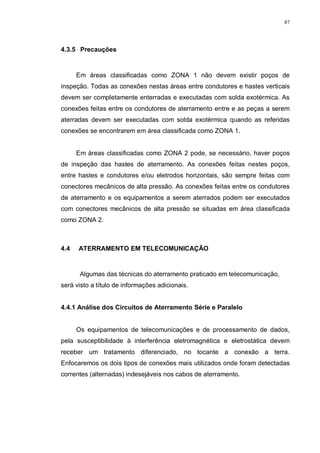 87
4.3.5 Precauções
Em áreas classificadas como ZONA 1 não devem existir poços de
inspeção. Todas as conexões nestas áreas entre condutores e hastes verticais
devem ser completamente enterradas e executadas com solda exotérmica. As
conexões feitas entre os condutores de aterramento entre e as peças a serem
aterradas devem ser executadas com solda exotérmica quando as referidas
conexões se encontrarem em área classificada como ZONA 1.
Em áreas classificadas como ZONA 2 pode, se necessário, haver poços
de inspeção das hastes de aterramento. As conexões feitas nestes poços,
entre hastes e condutores e/ou eletrodos horizontais, são sempre feitas com
conectores mecânicos de alta pressão. As conexões feitas entre os condutores
de aterramento e os equipamentos a serem aterrados podem ser executados
com conectores mecânicos de alta pressão se situadas em área classificada
como ZONA 2.
4.4 ATERRAMENTO EM TELECOMUNICAÇÃO
Algumas das técnicas do aterramento praticado em telecomunicação,
será visto a título de informações adicionais.
4.4.1 Análise dos Circuitos de Aterramento Série e Paralelo
Os equipamentos de telecomunicações e de processamento de dados,
pela susceptibilidade à interferência eletromagnética e eletrostática devem
receber um tratamento diferenciado, no tocante a conexão a terra.
Enfocaremos os dois tipos de conexões mais utilizados onde foram detectadas
correntes (alternadas) indesejáveis nos cabos de aterramento.
 