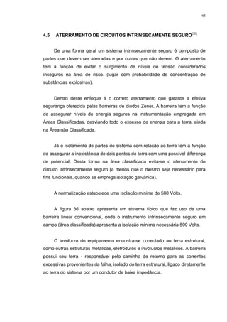 95
4.5 ATERRAMENTO DE CIRCUITOS INTRINSECAMENTE SEGURO[35]
De uma forma geral um sistema intrinsecamente seguro é composto de
partes que devem ser aterradas e por outras que não devem. O aterramento
tem a função de evitar o surgimento de níveis de tensão considerados
inseguros na área de risco. (lugar com probabilidade de concentração de
substâncias explosivas).
Dentro deste enfoque é o correto aterramento que garante a efetiva
segurança oferecida pelas barreiras de diodos Zener. A barreira tem a função
de assegurar níveis de energia seguros na instrumentação empregada em
Áreas Classificadas, desviando todo o excesso de energia para a terra, ainda
na Área não Classificada.
Já o isolamento de partes do sistema com relação ao terra tem a função
de assegurar a inexistência de dois pontos de terra com uma possível diferença
de potencial. Desta forma na área classificada evita-se o aterramento do
circuito intrinsecamente seguro (a menos que o mesmo seja necessário para
fins funcionais, quando se emprega isolação galvânica).
A normalização estabelece uma isolação mínima de 500 Volts.
A figura 36 abaixo apresenta um sistema típico que faz uso de uma
barreira linear convencional, onde o instrumento intrinsecamente seguro em
campo (área classificada) apresenta a isolação mínima necessária 500 Volts.
O invólucro do equipamento encontra-se conectado ao terra estrutural,
como outras estruturas metálicas, eletrodutos e invólucros metálicos. A barreira
possui seu terra - responsável pelo caminho de retorno para as correntes
excessivas provenientes da falha, isolado do terra estrutural, ligado diretamente
ao terra do sistema por um condutor de baixa impedância.
 