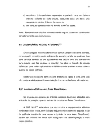 99
a) no mínimo dois condutores separados, suportando cada um deles a
máxima corrente de curto-circuito, possuindo cada um deles uma
seção de no mínimo 1,5 mm2
de cobre, ou
b) um condutor com seção de no mínimo 4 mm2
de cobre.
Nota: Aterramento de circuitos intrinsecamente seguro, podem ser combinados
com aterramento para instrumentos.
4.6 UTILIZAÇÃO DO NEUTRO ATERRADO[37]
Em instalações industriais terrestres é comum utilizar-se sistema aterrado,
com o quarto condutor neutro solidamente aterrado; a falta de qualquer fase
para carcaça aterrada de um equipamento faz circular uma alta corrente de
curto-circuito que faz desligar o disjuntor (ou abrir o fusível) do circuito
defeituoso para isolar rapidamente o defeito e evitar maiores danos como a
queima de cabos elétricos.
Neste tipo de sistema com o neutro diretamente ligado à terra, uma falta
não provoca solicitações extras na isolação dos cabos das fases não afetadas.
4.6.1 Instalações Elétricas em Áreas Classificadas
Na proteção dos circuitos os critérios especiais devem ser adotados para
a filosofia de proteção, quando se trata de circuitos em Áreas Classificadas.
A NBR 5418[36]
estabelece que os circuitos e equipamentos elétricos
instalados nestes locais, com exceção daqueles intrinsecamente seguros (nível
de potência insuficiente para causar a ignição de uma Área Classificada),
devem ser providos de meios que assegurem sua desenergização o mais
rápido possível.
 