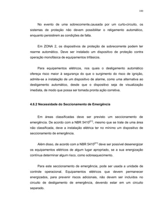 100
No evento de uma sobrecorrente,causada por um curto-circuito, os
sistemas de proteção não devem possibilitar o religamento automático,
enquanto persistirem as condições de falta.
Em ZONA 2, os dispositivos de proteção de sobrecorrente podem ter
rearme automático. Deve ser instalado um dispositivo de proteção contra
operação monofásica de equipamentos trifásicos.
Para equipamentos elétricos, nos quais o desligamento automático
ofereça risco maior à segurança do que o surgimento do risco de ignição,
admite-se a instalação de um dispositivo de alarme, como uma alternativa ao
desligamento automático, desde que o dispositivo seja de visualização
imediata, de modo que possa ser tomada pronta ação corretiva.
4.6.2 Necessidade do Seccionamento de Emergência
Em áreas classificadas deve ser previsto um seccionamento de
emergência. De acordo com a NBR 5410[21]
, mesmo que se trate de uma área
não classificada, deve a instalação elétrica ter no mínimo um dispositivo de
seccionamento de emergência.
Além disso, de acordo com a NBR 5410[21]
deve ser possível desenergizar
os equipamentos elétricos de algum lugar apropriado, se a sua energização
contínua determinar algum risco, como sobreaquecimento.
Para este seccionamento de emergência, pode ser usada a unidade de
controle operacional. Equipamentos elétricos que devem permanecer
energizados, para prevenir riscos adicionais, não devem ser incluídos no
circuito de desligamento de emergência, devendo estar em um circuito
separado.
 