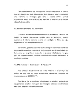 101
Cabe ressaltar então que um dispositivo limitador de corrente, tal como o
que será tratado nos itens subseqüentes deste trabalho, poderá representar
uma economia na instalação, pois como o sistema elétrico operará
praticamente dentro de suas condições nominais, a desenergização remota
não se fará necessária.
4.6.3 Dimensionamento dos Condutores
O diâmetro mínimo dos condutores nas áreas classificadas é definido em
função da máxima temperatura permitida para os condutores, quando
submetidos à máxima corrente possível em condição de falha, ou seja,
respeitando-se sua classe de temperatura.
Desta forma, podemos adicionar outra vantagem econômica quando da
utilização de um sistema de limitação de corrente de falta à terra (a exemplo
também do que se pretende apresentar no presente trabalho) uma vez que,
para seu dimensionamento, os cabos condutores não exigem atendimento a
condições especiais.
4.6.4 Aterramento do Neutro através de Resistor[38]
Para aplicação do aterramento do neutro utilizando-se a tecnologia do
resistor de alto valor em áreas classificadas, deveremos considerar as
recomendações da NBR 5418 [36]
.
Esta Norma fixa as condições exigíveis para a seleção e aplicação de
equipamentos, projeto e montagem de instalações elétricas em atmosferas
explosivas por gás ou vapores inflamáveis.
 