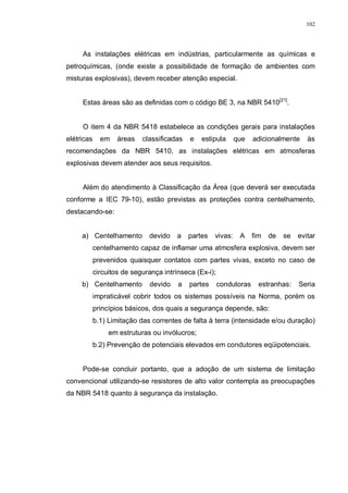 102
As instalações elétricas em indústrias, particularmente as químicas e
petroquímicas, (onde existe a possibilidade de formação de ambientes com
misturas explosivas), devem receber atenção especial.
Estas áreas são as definidas com o código BE 3, na NBR 5410[21]
.
O item 4 da NBR 5418 estabelece as condições gerais para instalações
elétricas em áreas classificadas e estipula que adicionalmente às
recomendações da NBR 5410, as instalações elétricas em atmosferas
explosivas devem atender aos seus requisitos.
Além do atendimento à Classificação da Área (que deverá ser executada
conforme a IEC 79-10), estão previstas as proteções contra centelhamento,
destacando-se:
a) Centelhamento devido a partes vivas: A fim de se evitar
centelhamento capaz de inflamar uma atmosfera explosiva, devem ser
prevenidos quaisquer contatos com partes vivas, exceto no caso de
circuitos de segurança intrínseca (Ex-i);
b) Centelhamento devido a partes condutoras estranhas: Seria
impraticável cobrir todos os sistemas possíveis na Norma, porém os
princípios básicos, dos quais a segurança depende, são:
b.1) Limitação das correntes de falta à terra (intensidade e/ou duração)
em estruturas ou invólucros;
b.2) Prevenção de potenciais elevados em condutores eqüipotenciais.
Pode-se concluir portanto, que a adoção de um sistema de limitação
convencional utilizando-se resistores de alto valor contempla as preocupações
da NBR 5418 quanto à segurança da instalação.
 
