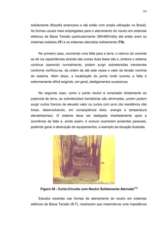 104
solidamente (filosofia americana e até então com ampla utilização no Brasil).
As formas usuais mais empregadas para o aterramento do neutro em sistemas
elétricos de Baixa Tensão (particularmente 380/480Volts) até então eram os
sistemas isolados (IT) e os sistemas aterrados solidamente (TN).
No primeiro caso, ocorrendo uma falta para a terra, o retorno da corrente
se dá via capacitâncias através das outras duas fases sãs e, embora o sistema
continue operando normalmente, podem surgir sobretensões transientes
conforme verificou-se, da ordem de até sete vezes o valor da tensão nominal
do sistema. Além disso, a localização do ponto onde ocorreu a falta é
extremamente difícil exigindo, em geral, desligamentos sucessivos.
No segundo caso, como o ponto neutro é conectado diretamente ao
potencial de terra, as sobretensões transitórias são eliminadas, porém podem
surgir curtos francos de elevado valor ou curtos com arco (de resistência não
linear, desenvolvendo, em conseqüência disto, energia e temperatura
elevadíssimas). O sistema deve ser desligado imediatamente após a
ocorrência da falta e, ainda assim, é comum ocorrerem acidentes pessoais,
podendo gerar a destruição de equipamentos, a exemplo da situação ilustrada.
Figura 38 - Curto-Circuito com Neutro Solidamente Aterrado[38]
Estudos recentes nas formas de aterramento do neutro em sistemas
elétricos de Baixa Tensão (B.T), mostraram que inserindo-se uma impedância
 