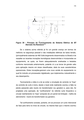106
Figura 39 - Princípio do Funcionamento do Sistema Elétrico de BT
Aterrado Via Resistore[38]
Se o sistema acima referido já foi um grande avanço em termos de
melhoria na segurança pessoal e das instalações elétricas de baixa tensão,
(principalmente sistemas de 480 Volts largamente disseminados no Brasil) é de
ressaltar as recentes inovações tecnológicas desenvolvidas e incorporadas ao
equipamento, as quais, se forem adequadamente analisadas e testadas
conforme mencionado anteriormente, poderão vir a se tornar de grande valia
para aplicação mesmo em áreas classificadas, dado às suas características
operacionais. Estas inovações,geraram uma nova versão do equipamento no
qual foi incluído um processador digitalizado, que implementou notavelmente o
seu desempenho.
Tecnicamente a idéia é a de se evitar a circulação de corrente no “loop”
da corrente de curto à terra, desde o local onde realmente ocorreu a falta na
planta passando pelo neutro do transformador (ou gerador) e, para isto, foi
projetada uma operação, de “confinamento” do referido curto forçando-o a
circular restritamente no “loop” composto de um painel de limitação - malha de
aterramento - neutro do transformador (ou gerador).
Tal confinamento consiste, portanto, em se provocar um curto intencional
de fase para terra no início do circuito, na mesma fase que o mesmo ocorreu
 
