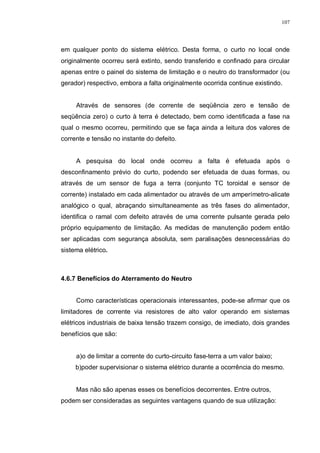 107
em qualquer ponto do sistema elétrico. Desta forma, o curto no local onde
originalmente ocorreu será extinto, sendo transferido e confinado para circular
apenas entre o painel do sistema de limitação e o neutro do transformador (ou
gerador) respectivo, embora a falta originalmente ocorrida continue existindo.
Através de sensores (de corrente de seqüência zero e tensão de
seqüência zero) o curto à terra é detectado, bem como identificada a fase na
qual o mesmo ocorreu, permitindo que se faça ainda a leitura dos valores de
corrente e tensão no instante do defeito.
A pesquisa do local onde ocorreu a falta é efetuada após o
desconfinamento prévio do curto, podendo ser efetuada de duas formas, ou
através de um sensor de fuga a terra (conjunto TC toroidal e sensor de
corrente) instalado em cada alimentador ou através de um amperímetro-alicate
analógico o qual, abraçando simultaneamente as três fases do alimentador,
identifica o ramal com defeito através de uma corrente pulsante gerada pelo
próprio equipamento de limitação. As medidas de manutenção podem então
ser aplicadas com segurança absoluta, sem paralisações desnecessárias do
sistema elétrico.
4.6.7 Benefícios do Aterramento do Neutro
Como características operacionais interessantes, pode-se afirmar que os
limitadores de corrente via resistores de alto valor operando em sistemas
elétricos industriais de baixa tensão trazem consigo, de imediato, dois grandes
benefícios que são:
a)o de limitar a corrente do curto-circuito fase-terra a um valor baixo;
b)poder supervisionar o sistema elétrico durante a ocorrência do mesmo.
Mas não são apenas esses os benefícios decorrentes. Entre outros,
podem ser consideradas as seguintes vantagens quando de sua utilização:
 