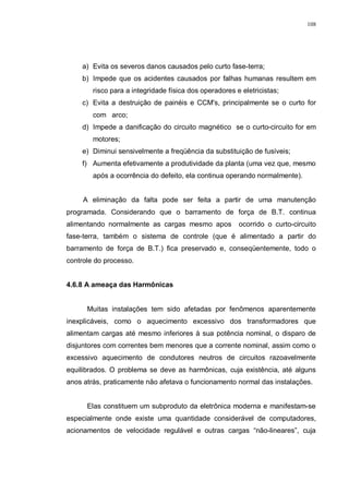 108
a) Evita os severos danos causados pelo curto fase-terra;
b) Impede que os acidentes causados por falhas humanas resultem em
risco para a integridade física dos operadores e eletricistas;
c) Evita a destruição de painéis e CCM's, principalmente se o curto for
com arco;
d) Impede a danificação do circuito magnético se o curto-circuito for em
motores;
e) Diminui sensivelmente a freqüência da substituição de fusíveis;
f) Aumenta efetivamente a produtividade da planta (uma vez que, mesmo
após a ocorrência do defeito, ela continua operando normalmente).
A eliminação da falta pode ser feita a partir de uma manutenção
programada. Considerando que o barramento de força de B.T. continua
alimentando normalmente as cargas mesmo apos ocorrido o curto-circuito
fase-terra, também o sistema de controle (que é alimentado a partir do
barramento de força de B.T.) fica preservado e, conseqüentemente, todo o
controle do processo.
4.6.8 A ameaça das Harmônicas
Muitas instalações tem sido afetadas por fenômenos aparentemente
inexplicáveis, como o aquecimento excessivo dos transformadores que
alimentam cargas até mesmo inferiores à sua potência nominal, o disparo de
disjuntores com correntes bem menores que a corrente nominal, assim como o
excessivo aquecimento de condutores neutros de circuitos razoavelmente
equilibrados. O problema se deve as harmônicas, cuja existência, até alguns
anos atrás, praticamente não afetava o funcionamento normal das instalações.
Elas constituem um subproduto da eletrônica moderna e manifestam-se
especialmente onde existe uma quantidade considerável de computadores,
acionamentos de velocidade regulável e outras cargas “não-lineares”, cuja
 
