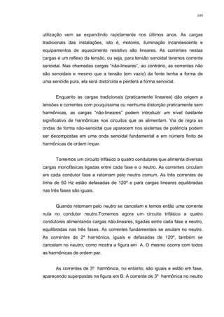 109
utilização vem se expandindo rapidamente nos últimos anos. As cargas
tradicionais das instalações, isto é, motores, iluminação incandescente e
equipamentos de aquecimento resistivo são lineares. As correntes nestas
cargas é um reflexo da tensão, ou seja, para tensão senoidal teremos corrente
senoidal. Nas chamadas cargas “não-lineares”, ao contrário, as correntes não
são senoidais e mesmo que a tensão (em vazio) da fonte tenha a forma de
uma senóide pura, ela será distorcida e perderá a forma senoidal.
Enquanto as cargas tradicionais (praticamente lineares) dão origem a
tensões e correntes com pouquíssima ou nenhuma distorção praticamente sem
harmônicas, as cargas “não-lineares” podem introduzir um nível bastante
significativo de harmônicas nos circuitos que as alimentam. Via de regra as
ondas de forma não-senoidal que aparecem nos sistemas de potência podem
ser decompostas em uma onda senoidal fundamental e em número finito de
harmônicas de ordem ímpar.
Tomemos um circuito trifásico a quatro condutores que alimenta diversas
cargas monofásicas ligadas entre cada fase e o neutro. As correntes circulam
em cada condutor fase e retornam pelo neutro comum. As três correntes de
linha de 60 Hz estão defasadas de 120º e para cargas lineares equilibradas
nas três fases são iguais.
Quando retornam pelo neutro se cancelam e temos então uma corrente
nula no condutor neutro.Tomemos agora um circuito trifásico a quatro
condutores alimentando cargas não-lineares, ligadas entre cada fase e neutro,
equilibradas nas três fases. As correntes fundamentais se anulam no neutro.
As correntes de 2º harmônica, iguais e defasadas de 120º, também se
cancelam no neutro, como mostra a figura em A. O mesmo ocorre com todos
as harmônicas de ordem par.
As correntes de 3º harmônica, no entanto, são iguais e estão em fase,
aparecendo superpostas na figura em B. A corrente de 3º harmônica no neutro
 