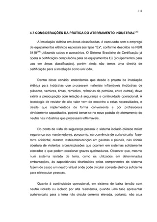 111
4.7 CONSIDERAÇÕES DA PRÁTICA DO ATERRAMENTO INDUSTRIAL[38]
A instalação elétrica em áreas classificadas, é executada com o emprego
de equipamentos elétricos especiais (os tipos "Ex", conforme descritos na NBR
5418[34]
utilizando cabos e acessórios. O Sistema Brasileiro de Certificação já
opera a certificação compulsória para os equipamentos Ex (equipamentos para
uso em áreas classificadas), porém ainda não temos uma diretriz de
certificação para a instalação como um todo.
Dentro deste cenário, entendemos que desde o projeto da instalação
elétrica para indústrias que processem materiais inflamáveis (indústrias de
plásticos, vernizes, tintas, remédios, refinarias de petróleo, entre outras), deve
existir a preocupação com relação à segurança e continuidade operacional. A
tecnologia de resistor de alto valor vem de encontro a estas necessidades, e
desde que implementada de forma conveniente e por profissionais
devidamente capacitados, poderá tornar-se no novo padrão de aterramento do
neutro nas indústrias que processam inflamáveis.
Do ponto de vista da segurança pessoal o sistema isolado oferece maior
segurança aos mantenedores, porquanto, na ocorrência de curto-circuito fase-
terra acidental, durante testes/manutenção em gavetas e painéis, não ocorre
abertura de violentos arcos/explosões que ocorrem em sistemas solidamente
aterrados e que podem ocasionar graves queimaduras. Observar que, mesmo
num sistema isolado de terra, como os utilizados em determinadas
embarcações, às capacitâncias distribuídas pelos componentes do sistema
fazem do casco um neutro virtual onde pode circular corrente elétrica suficiente
para eletrocutar pessoas.
Quanto à continuidade operacional, em sistema de baixa tensão com
neutro isolado ou isolado por alta resistência, quando uma fase apresentar
curto-circuito para a terra não circula corrente elevada, portanto, não atua
 