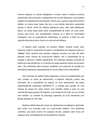 112
nenhum disjuntor ou fusível desligando o circuito, assim o sistema continua
operacional, não ocorrendo o desligamento do circuito defeituoso o que poderia
resultar em parada/perda de produção. Ocorre que, quando surge este primeiro
defeito, as outras duas fases sãs tem a sua tensão fase-terra aumentada
porque o neutro virtual do sistema desloca-se para outra fase defeituosa.
Assim, as outras fases terão maior suscetibilidade de sofrer um outro curto-
circuito para terra, com sobretensões maiores se a falha for intermitente
interagindo com as capacitâncias distribuídas no sistema. A falha de uma
segunda fase para a terra, fecha um curto-circuito bifásico.
O sistema pode suportar um primeiro defeito, durante horas, dias,
semanas, porém o isolamento de cabos e enrolamentos de máquinas sofre um
“stress” maior durante esse período, podendo encurtar sua vida útil, além
daquela maior chance de curto-circuito bifásico, daí a necessidade de se
localizar e eliminar o defeito rapidamente. Em sistemas isolados correntes de
defeito por alta resistência, ou correntes de carga capacitiva ainda que de baixo
valor, são suficientes para provocar centelhas com potencial de ignição em
atmosferas explosivas, especialmente se houver falha à terra intermitente.
Com correntes de defeito desta magnitude, o risco de centelhamento por
mau contato no ponto de aterramento é bastante reduzido, porém não
eliminado, daí a importância de realizar um bom aterramento, em áreas
classificadas.Na publicação IEC60079-1[5]
, a energia para ignição de uma
mistura de classe IIA, pode ocorrer com centelha obtida a partir de uma
corrente tão baixa quanto 0,8 Ampères, com tensão de 24 Volts, em um circuito
com resistor, ou corrente de descarga capacitiva de 0,25 microfarad com
tensão aplicada de 100 Volts.
Qualquer defeito fase-terra deve ser rapidamente investigado e eliminado,
para evitar sua evolução para um curto-circuito bifásico, com altíssimas
correntes, que pode ocorrer em qualquer circuito, podendo abrir arcos em
qualquer local, principalmente numa plataforma marítima.
 