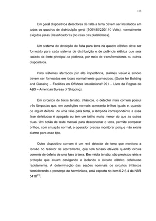 113
Em geral dispositivos detectores de falta a terra devem ser instalados em
todos os quadros de distribuição geral (600/480/220/110 Volts), normalmente
exigidos pelas Classificadoras (no caso das plataformas).
Um sistema de detecção de falta para terra no quadro elétrico deve ser
fornecido para cada sistema de distribuição e de potência elétrica que seja
isolado da fonte principal de potência, por meio de transformadores ou outros
dispositivos.
Para sistemas aterrados por alta impedância, alarmes visual e sonoro
devem ser fornecidos em locais normalmente guarnecidos. (Guide for Building
and Classing – Facilities on Offshore Installations/1991 – Livro de Regras do
ABS – American Bureau of Shipping).
Em circuitos de baixa tensão, trifásicos, o detector mais comum possui
três lâmpadas que, em condições normais apresenta brilhos iguais e, quando
de algum defeito de uma fase para terra, a lâmpada correspondente a essa
fase defeituosa é apagada ou tem um brilho muito menor do que as outras
duas. Um botão de teste manual para desconectar o terra, permite comparar
brilhos, com situação normal, o operador precisa monitorar porque não existe
alarme para esse tipo.
Outro dispositivo comum é um relé detector de terra que monitora a
tensão no resistor de aterramento, que tem tensão elevada quando circula
corrente de defeito de uma fase à terra. Em média tensão, são previstos relés e
proteção que atuam desligando e isolando o circuito elétrico defeituoso
rapidamente. A determinação das seções nominais de circuitos trifásicos
considerando a presença de harmônicas, está exposto no item 6.2.6.4 da NBR
5410[21]
.
 