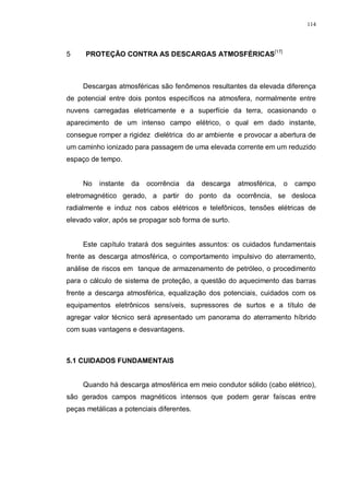 114
5 PROTEÇÃO CONTRA AS DESCARGAS ATMOSFÉRICAS[17]
Descargas atmosféricas são fenômenos resultantes da elevada diferença
de potencial entre dois pontos específicos na atmosfera, normalmente entre
nuvens carregadas eletricamente e a superfície da terra, ocasionando o
aparecimento de um intenso campo elétrico, o qual em dado instante,
consegue romper a rigidez dielétrica do ar ambiente e provocar a abertura de
um caminho ionizado para passagem de uma elevada corrente em um reduzido
espaço de tempo.
No instante da ocorrência da descarga atmosférica, o campo
eletromagnético gerado, a partir do ponto da ocorrência, se desloca
radialmente e induz nos cabos elétricos e telefônicos, tensões elétricas de
elevado valor, após se propagar sob forma de surto.
Este capítulo tratará dos seguintes assuntos: os cuidados fundamentais
frente as descarga atmosférica, o comportamento impulsivo do aterramento,
análise de riscos em tanque de armazenamento de petróleo, o procedimento
para o cálculo de sistema de proteção, a questão do aquecimento das barras
frente a descarga atmosférica, equalização dos potenciais, cuidados com os
equipamentos eletrônicos sensíveis, supressores de surtos e a título de
agregar valor técnico será apresentado um panorama do aterramento híbrido
com suas vantagens e desvantagens.
5.1 CUIDADOS FUNDAMENTAIS
Quando há descarga atmosférica em meio condutor sólido (cabo elétrico),
são gerados campos magnéticos intensos que podem gerar faíscas entre
peças metálicas a potenciais diferentes.
 