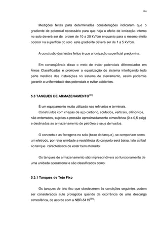 116
Medições feitas para determinadas considerações indicaram que o
gradiente de potencial necessário para que haja o efeito de ionização interna
no solo deverá ser de ordem de 10 a 20 kV/cm enquanto para o mesmo efeito
ocorrer na superfície do solo este gradiente deverá ser de 1 a 5 kV/cm.
A conclusão dos testes feitos é que a ionização superficial predomina.
Em conseqüência disso o meio de evitar potenciais diferenciados em
Áreas Classificadas é promover a equalização do sistema interligando toda
parte metálica das instalações no sistema de aterramento, assim podemos
garantir a uniformidade dos potenciais e evitar acidentes.
5.3 TANQUES DE ARMAZENAMENTO[40]
É um equipamento muito utilizado nas refinarias e terminais.
Construídos com chapas de aço carbono, soldados, verticais, cilíndricos,
não enterrados, sujeitos a pressão aproximadamente atmosférica (0 a 0,5 psig)
e destinados ao armazenamento de petróleo e seus derivados.
O concreto e as ferragens no solo (base do tanque), se comportam como
um eletrodo, por reter umidade a resistência do conjunto será baixa. Isto atribuí
ao tanque característica de estar bem aterrado.
Os tanques de armazenamento são imprescindíveis ao funcionamento de
uma unidade operacional e são classificados como:
5.3.1 Tanques de Teto Fixo
Os tanques de teto fixo que obedecerem às condições seguintes podem
ser considerados auto protegidos quando da ocorrência de uma descarga
atmosférica, de acordo com a NBR-5419[41]
:
 