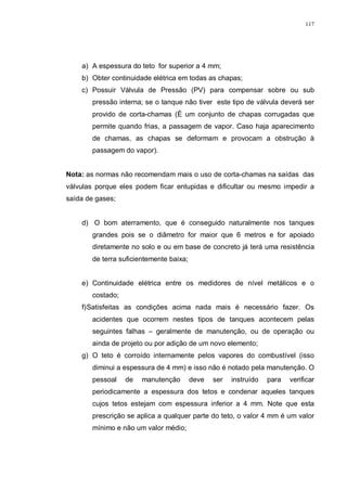 117
a) A espessura do teto for superior a 4 mm;
b) Obter continuidade elétrica em todas as chapas;
c) Possuir Válvula de Pressão (PV) para compensar sobre ou sub
pressão interna; se o tanque não tiver este tipo de válvula deverá ser
provido de corta-chamas (É um conjunto de chapas corrugadas que
permite quando frias, a passagem de vapor. Caso haja aparecimento
de chamas, as chapas se deformam e provocam a obstrução à
passagem do vapor).
Nota: as normas não recomendam mais o uso de corta-chamas na saídas das
válvulas porque eles podem ficar entupidas e dificultar ou mesmo impedir a
saída de gases;
d) O bom aterramento, que é conseguido naturalmente nos tanques
grandes pois se o diâmetro for maior que 6 metros e for apoiado
diretamente no solo e ou em base de concreto já terá uma resistência
de terra suficientemente baixa;
e) Continuidade elétrica entre os medidores de nível metálicos e o
costado;
f)Satisfeitas as condições acima nada mais é necessário fazer. Os
acidentes que ocorrem nestes tipos de tanques acontecem pelas
seguintes falhas – geralmente de manutenção, ou de operação ou
ainda de projeto ou por adição de um novo elemento;
g) O teto é corroído internamente pelos vapores do combustível (isso
diminui a espessura de 4 mm) e isso não é notado pela manutenção. O
pessoal de manutenção deve ser instruído para verificar
periodicamente a espessura dos tetos e condenar aqueles tanques
cujos tetos estejam com espessura inferior a 4 mm. Note que esta
prescrição se aplica a qualquer parte do teto, o valor 4 mm é um valor
mínimo e não um valor médio;
 