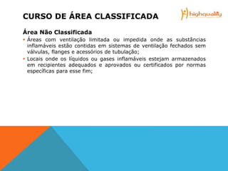 CURSO DE ÁREA CLASSIFICADA
Área Não Classificada
 Áreas com ventilação limitada ou impedida onde as substâncias
inflamáveis estão contidas em sistemas de ventilação fechados sem
válvulas, flanges e acessórios de tubulação;
 Locais onde os líquidos ou gases inflamáveis estejam armazenados
em recipientes adequados e aprovados ou certificados por normas
específicas para esse fim;
 