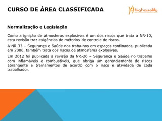 Como a ignição de atmosferas explosivas é um dos riscos que trata a NR-10,
esta revisão traz exigências de métodos de controle de riscos.
A NR-33 – Segurança e Saúde nos trabalhos em espaços confinados, publicada
em 2006, também trata dos riscos de atmosferas explosivas.
Em 2012 foi publicada a revisão da NR-20 – Segurança e Saúde no trabalho
com inflamáveis e combustíveis, que obriga um gerenciamento de riscos
abrangente e treinamentos de acordo com o risco e atividade de cada
trabalhador.
CURSO DE ÁREA CLASSIFICADA
Normalização e Legislação
 