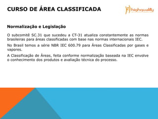 O subcomitê SC.31 que sucedeu a CT-31 atualiza constantemente as normas
brasileiras para áreas classificadas com base nas normas internacionais IEC.
No Brasil temos a série NBR IEC 600.79 para Áreas Classificadas por gases e
vapores.
A Classificação de Áreas, feita conforme normalização baseada na IEC envolve
o conhecimento dos produtos e avaliação técnica do processo.
CURSO DE ÁREA CLASSIFICADA
Normalização e Legislação
 