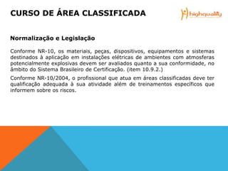 Conforme NR-10, os materiais, peças, dispositivos, equipamentos e sistemas
destinados à aplicação em instalações elétricas de ambientes com atmosferas
potencialmente explosivas devem ser avaliados quanto a sua conformidade, no
âmbito do Sistema Brasileiro de Certificação. (item 10.9.2.)
Conforme NR-10/2004, o profissional que atua em áreas classificadas deve ter
qualificação adequada à sua atividade além de treinamentos específicos que
informem sobre os riscos.
CURSO DE ÁREA CLASSIFICADA
Normalização e Legislação
 