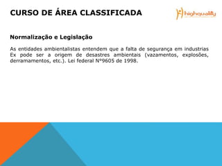 As entidades ambientalistas entendem que a falta de segurança em industrias
Ex pode ser a origem de desastres ambientais (vazamentos, explosões,
derramamentos, etc.). Lei federal N°9605 de 1998.
CURSO DE ÁREA CLASSIFICADA
Normalização e Legislação
 