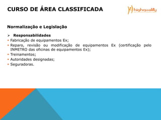  Responsabilidades
 Fabricação de equipamentos Ex;
 Reparo, revisão ou modificação de equipamentos Ex (certificação pelo
INMETRO das oficinas de equipamentos Ex);
 Treinamentos;
 Autoridades designadas;
 Seguradoras.
CURSO DE ÁREA CLASSIFICADA
Normalização e Legislação
 