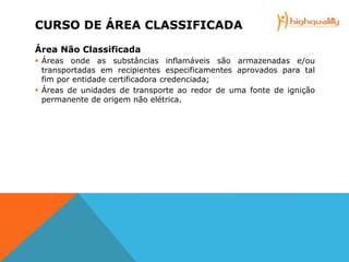 CURSO DE ÁREA CLASSIFICADA
Área Não Classificada
 Áreas onde as substâncias inflamáveis são armazenadas e/ou
transportadas em recipientes especificamentes aprovados para tal
fim por entidade certificadora credenciada;
 Áreas de unidades de transporte ao redor de uma fonte de ignição
permanente de origem não elétrica.
 