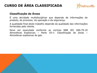 Classificação de Áreas
É uma atividade multidisciplinar que depende de informações do
produto, do processo, da operação e da segurança.
A qualidade final deste trabalho depende da qualidade das informações
fornecidas pelo cliente.
Deve ser executada conforme as normas NBR IEC 600.79-10
Atmosferas Explosivas – Parte 10-1: Classificação de áreas –
Atmosferas explosivas de gás.
CURSO DE ÁREA CLASSIFICADA
 