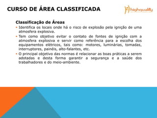 Classificação de Áreas
 Identifica os locais onde há o risco de explosão pela ignição de uma
atmosfera explosiva.
 Tem como objetivo evitar o contato de fontes de ignição com a
atmosfera explosiva e servir como referência para a escolha dos
equipamentos elétricos, tais como: motores, luminárias, tomadas,
interruptores, painéis, alto-falantes, etc.
 O principal objetivo das normas é relacionar as boas práticas a serem
adotadas e desta forma garantir a segurança e a saúde dos
trabalhadores e do meio-ambiente.
CURSO DE ÁREA CLASSIFICADA
 