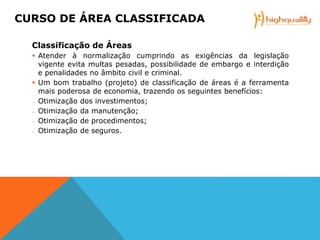 Classificação de Áreas
 Atender à normalização cumprindo as exigências da legislação
vigente evita multas pesadas, possibilidade de embargo e interdição
e penalidades no âmbito civil e criminal.
 Um bom trabalho (projeto) de classificação de áreas é a ferramenta
mais poderosa de economia, trazendo os seguintes benefícios:
─ Otimização dos investimentos;
─ Otimização da manutenção;
─ Otimização de procedimentos;
─ Otimização de seguros.
CURSO DE ÁREA CLASSIFICADA
 