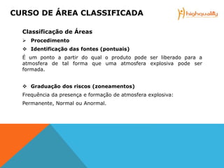 Classificação de Áreas
 Procedimento
 Identificação das fontes (pontuais)
É um ponto a partir do qual o produto pode ser liberado para a
atmosfera de tal forma que uma atmosfera explosiva pode ser
formada.
 Graduação dos riscos (zoneamentos)
Frequência da presença e formação de atmosfera explosiva:
Permanente, Normal ou Anormal.
CURSO DE ÁREA CLASSIFICADA
 