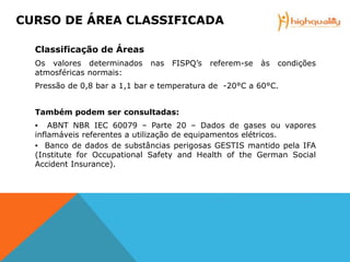 Classificação de Áreas
Os valores determinados nas FISPQ’s referem-se às condições
atmosféricas normais:
Pressão de 0,8 bar a 1,1 bar e temperatura de -20°C a 60°C.
Também podem ser consultadas:
▪ ABNT NBR IEC 60079 – Parte 20 – Dados de gases ou vapores
inflamáveis referentes a utilização de equipamentos elétricos.
▪ Banco de dados de substâncias perigosas GESTIS mantido pela IFA
(Institute for Occupational Safety and Health of the German Social
Accident Insurance).
CURSO DE ÁREA CLASSIFICADA
 