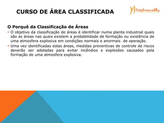 CURSO DE ÁREA CLASSIFICADA
O Porquê da Classificação de Áreas
 O objetivo da classificação de áreas é identificar numa planta industrial quais
são as áreas nas quais existem a probabilidade de formação ou existência de
uma atmosfera explosiva em condições normais e anormais de operação.
 Uma vez identificadas estas áreas, medidas preventivas de controle de riscos
deverão ser adotadas para evitar incêndios e explosões causados pela
formação de uma atmosfera explosiva.
 