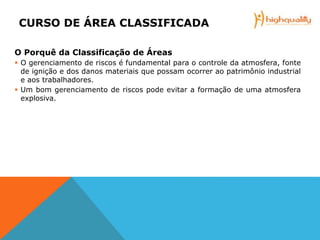 CURSO DE ÁREA CLASSIFICADA
O Porquê da Classificação de Áreas
 O gerenciamento de riscos é fundamental para o controle da atmosfera, fonte
de ignição e dos danos materiais que possam ocorrer ao patrimônio industrial
e aos trabalhadores.
 Um bom gerenciamento de riscos pode evitar a formação de uma atmosfera
explosiva.
 