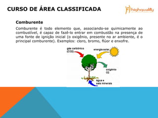 Comburente
Comburente é todo elemento que, associando-se quimicamente ao
combustível, é capaz de fazê-lo entrar em combustão na presença de
uma fonte de ignição inicial (o oxigênio, presente no ar ambiente, é o
principal comburente). Exemplos: cloro, bromo, flúor e enxofre.
CURSO DE ÁREA CLASSIFICADA
 
