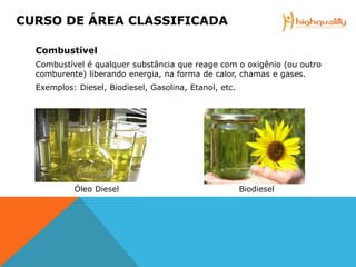 Combustível
Combustível é qualquer substância que reage com o oxigênio (ou outro
comburente) liberando energia, na forma de calor, chamas e gases.
Exemplos: Diesel, Biodiesel, Gasolina, Etanol, etc.
Óleo Diesel Biodiesel
CURSO DE ÁREA CLASSIFICADA
 