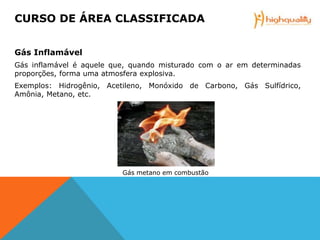 Gás Inflamável
Gás inflamável é aquele que, quando misturado com o ar em determinadas
proporções, forma uma atmosfera explosiva.
Exemplos: Hidrogênio, Acetileno, Monóxido de Carbono, Gás Sulfídrico,
Amônia, Metano, etc.
Gás metano em combustão
CURSO DE ÁREA CLASSIFICADA
 