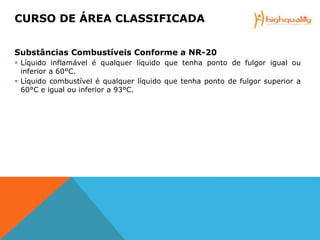 Substâncias Combustíveis Conforme a NR-20
 Líquido inflamável é qualquer líquido que tenha ponto de fulgor igual ou
inferior a 60°C.
 Líquido combustível é qualquer líquido que tenha ponto de fulgor superior a
60°C e igual ou inferior a 93°C.
CURSO DE ÁREA CLASSIFICADA
 