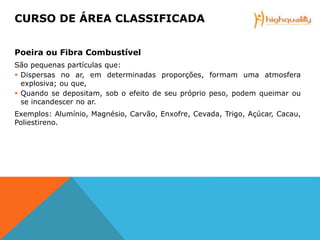 Poeira ou Fibra Combustível
São pequenas partículas que:
 Dispersas no ar, em determinadas proporções, formam uma atmosfera
explosiva; ou que,
 Quando se depositam, sob o efeito de seu próprio peso, podem queimar ou
se incandescer no ar.
Exemplos: Alumínio, Magnésio, Carvão, Enxofre, Cevada, Trigo, Açúcar, Cacau,
Poliestireno.
CURSO DE ÁREA CLASSIFICADA
 