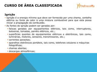 Ignição
 Ignição é a energia mínima que deve ser fornecida por uma chama, centelha
elétrica ou fonte de calor à uma mistura combustível para que esta possa
iniciar a propagação da combustão.
 As fontes de ignição podem ser geradas por:
 faíscas geradas por equipamentos elétricos, tais como, interruptores,
botoeiras, tomadas, painéis elétricos, etc.;
 superfícies quentes de equipamentos elétricos e eletrônicos, tais como,
luminárias, motores, sensores, transmissores, etc.;
 correntes parasitas;
 aparelhos eletrônicos portáteis, tais como, telefones celulares e máquinas
fotográficas;
 chamas abertas;
 descargas atmosféricas;
CURSO DE ÁREA CLASSIFICADA
 