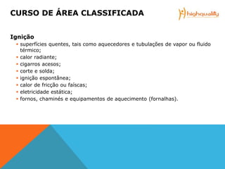 Ignição
 superfícies quentes, tais como aquecedores e tubulações de vapor ou fluido
térmico;
 calor radiante;
 cigarros acesos;
 corte e solda;
 ignição espontânea;
 calor de fricção ou faíscas;
 eletricidade estática;
 fornos, chaminés e equipamentos de aquecimento (fornalhas).
CURSO DE ÁREA CLASSIFICADA
 