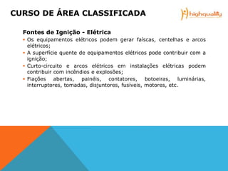 Fontes de Ignição - Elétrica
 Os equipamentos elétricos podem gerar faíscas, centelhas e arcos
elétricos;
 A superfície quente de equipamentos elétricos pode contribuir com a
ignição;
 Curto-circuito e arcos elétricos em instalações elétricas podem
contribuir com incêndios e explosões;
 Fiações abertas, painéis, contatores, botoeiras, luminárias,
interruptores, tomadas, disjuntores, fusíveis, motores, etc.
CURSO DE ÁREA CLASSIFICADA
 