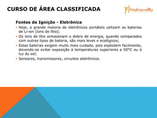 Fontes de Ignição - Eletrônica
 Hoje, a grande maioria de eletrônicos portáteis utilizam as baterias
de Li-ion (íons de lítio);
 Os íons de lítio armazenam o dobro de energia, quando comparados
com outros tipos de bateria, são mais leves e ecológicos;
 Estas baterias exigem muito mais cuidado, pois explodem facilmente,
devendo-se evitar exposição à temperaturas superiores a 50°C ou à
luz do sol;
 Sensores, transmissores, circuitos eletrônicos.
CURSO DE ÁREA CLASSIFICADA
 
