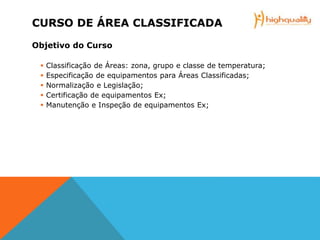 CURSO DE ÁREA CLASSIFICADA
Objetivo do Curso
 Classificação de Áreas: zona, grupo e classe de temperatura;
 Especificação de equipamentos para Áreas Classificadas;
 Normalização e Legislação;
 Certificação de equipamentos Ex;
 Manutenção e Inspeção de equipamentos Ex;
 