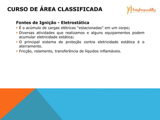 Fontes de Ignição - Eletrostática
 É o acúmulo de cargas elétricas “estacionadas” em um corpo;
 Diversas atividades que realizamos e alguns equipamentos podem
acumular eletricidade estática;
 O principal sistema de proteção contra eletricidade estática é o
aterramento.
 Fricção, rolamento, transferência de líquidos inflamáveis.
CURSO DE ÁREA CLASSIFICADA
 