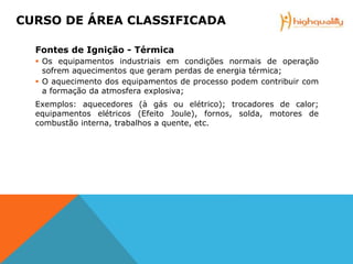Fontes de Ignição - Térmica
 Os equipamentos industriais em condições normais de operação
sofrem aquecimentos que geram perdas de energia térmica;
 O aquecimento dos equipamentos de processo podem contribuir com
a formação da atmosfera explosiva;
Exemplos: aquecedores (à gás ou elétrico); trocadores de calor;
equipamentos elétricos (Efeito Joule), fornos, solda, motores de
combustão interna, trabalhos a quente, etc.
CURSO DE ÁREA CLASSIFICADA
 