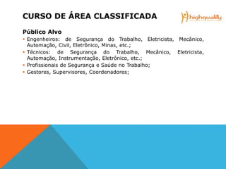 CURSO DE ÁREA CLASSIFICADA
Público Alvo
 Engenheiros: de Segurança do Trabalho, Eletricista, Mecânico,
Automação, Civil, Eletrônico, Minas, etc.;
 Técnicos: de Segurança do Trabalho, Mecânico, Eletricista,
Automação, Instrumentação, Eletrônico, etc.;
 Profissionais de Segurança e Saúde no Trabalho;
 Gestores, Supervisores, Coordenadores;
 