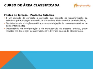 Fontes de Ignição - Proteção Catódica
 É um método de combate a corrosão que consiste na transformação da
estrutura para proteger o catodo de uma célula eletroquímica ou eletrolítica;
 Os sistemas de proteção catódica promovem injeção de correntes elétricas de
baixa intensidade;
 Dependendo da configuração e da manutenção do sistema elétrico, pode
resultar em diferenças de potencial entre diversos pontos de aterramento.
CURSO DE ÁREA CLASSIFICADA
 