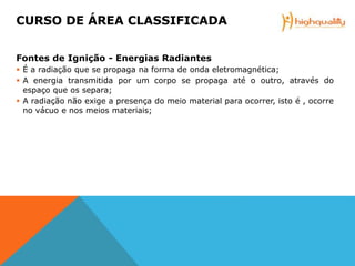 Fontes de Ignição - Energias Radiantes
 É a radiação que se propaga na forma de onda eletromagnética;
 A energia transmitida por um corpo se propaga até o outro, através do
espaço que os separa;
 A radiação não exige a presença do meio material para ocorrer, isto é , ocorre
no vácuo e nos meios materiais;
CURSO DE ÁREA CLASSIFICADA
 