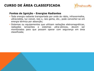 Fontes de Ignição - Energias Radiantes
 Toda energia radiante transportada por onda de rádio, infravermelha,
ultravioleta, luz visível, raio x, raio gama, etc., pode converter-se em
energia térmica por absorção;
 Sistemas ou equipamentos que utilizam radiações eletromagnéticas,
radiações ionizantes e sistemas ultra-sônicos, devem ser
monitorados para que possam operar com segurança em área
classificada;
CURSO DE ÁREA CLASSIFICADA
 