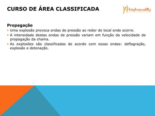 Propagação
 Uma explosão provoca ondas de pressão ao redor do local onde ocorre.
 A intensidade destas ondas de pressão variam em função da velocidade de
propagação da chama.
 As explosões são classificadas de acordo com essas ondas: deflagração,
explosão e detonação.
CURSO DE ÁREA CLASSIFICADA
 